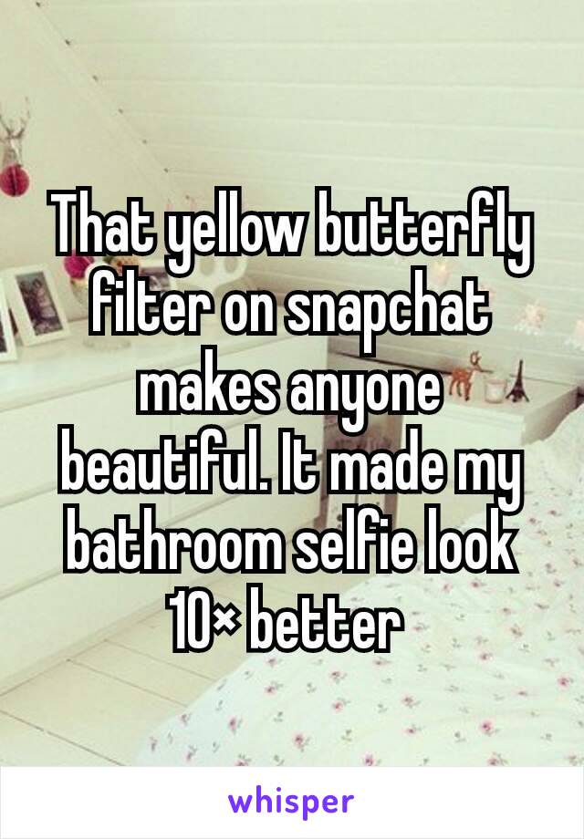 That yellow butterfly filter on snapchat makes anyone beautiful. It made my bathroom selfie look 10× better 
