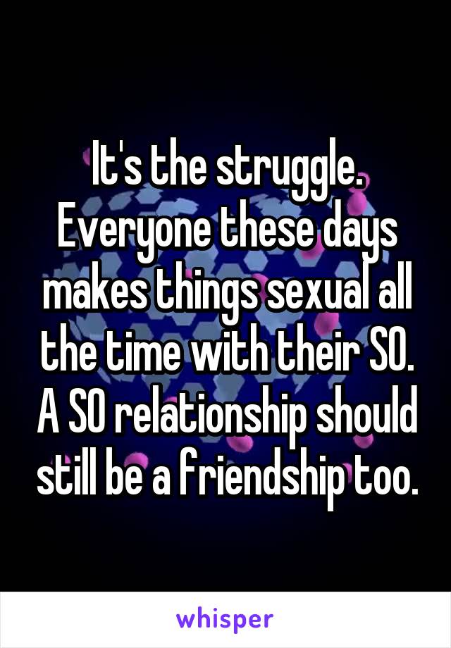 It's the struggle.
Everyone these days makes things sexual all the time with their SO. A SO relationship should still be a friendship too.