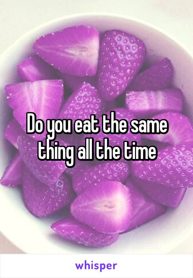 Do you eat the same thing all the time