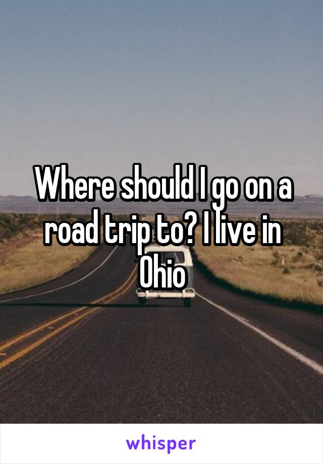 Where should I go on a road trip to? I live in Ohio