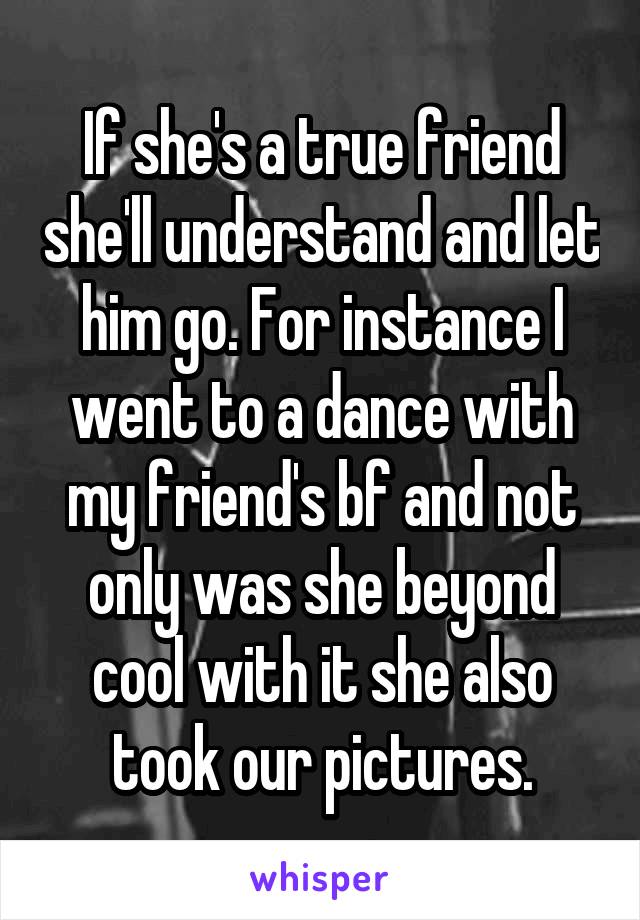 If she's a true friend she'll understand and let him go. For instance I went to a dance with my friend's bf and not only was she beyond cool with it she also took our pictures.