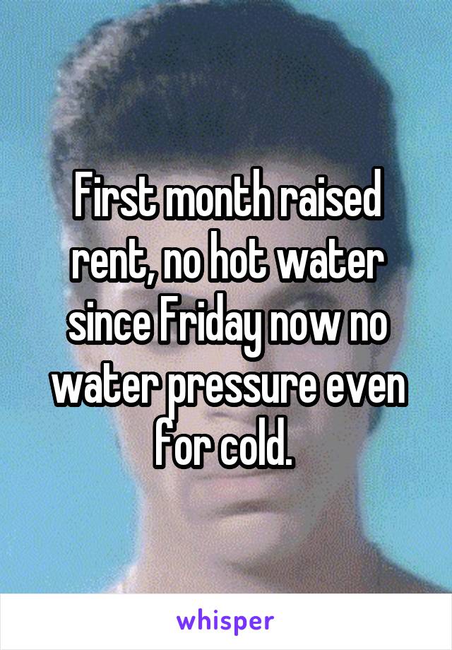 First month raised rent, no hot water since Friday now no water pressure even for cold. 