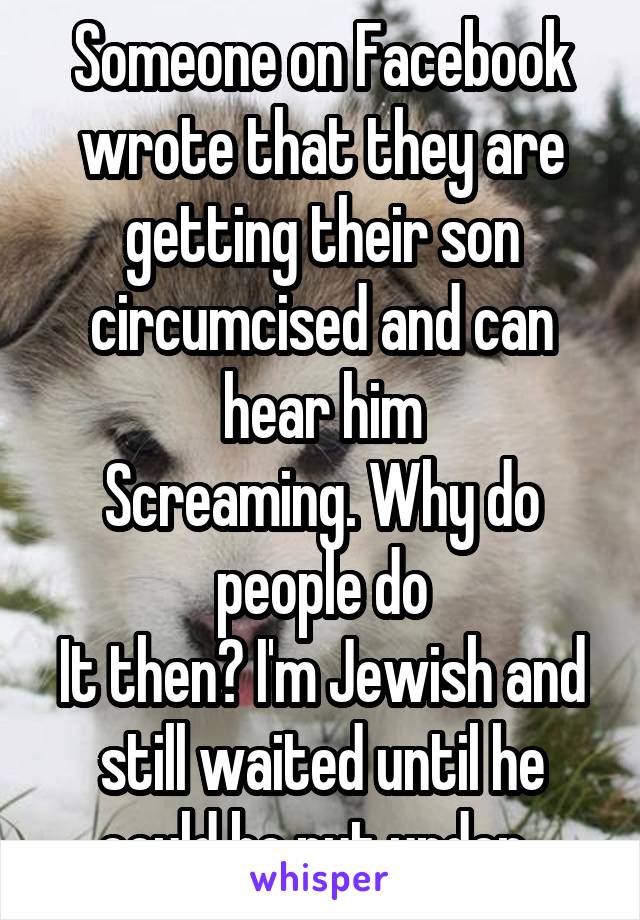 Someone on Facebook wrote that they are getting their son circumcised and can hear him
Screaming. Why do people do
It then? I'm Jewish and still waited until he could be put under. 