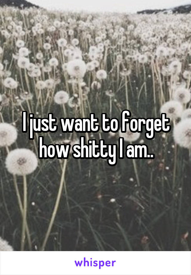 I just want to forget how shitty I am..