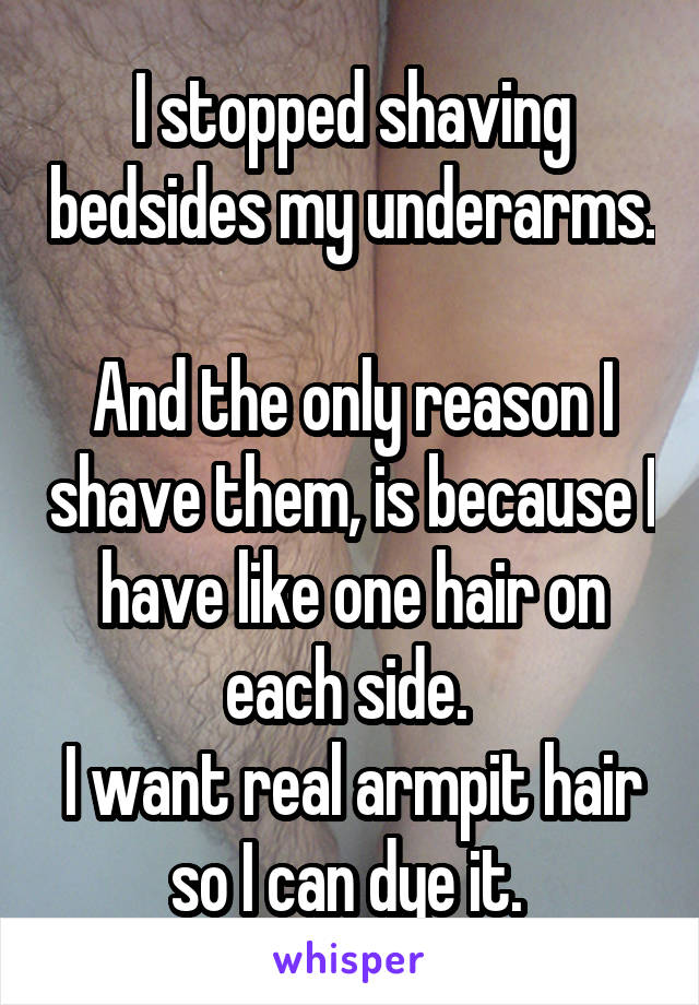 I stopped shaving bedsides my underarms. 
And the only reason I shave them, is because I have like one hair on each side. 
I want real armpit hair so I can dye it. 
