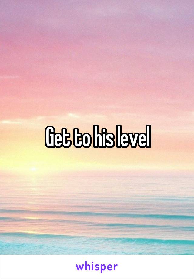 Get to his level