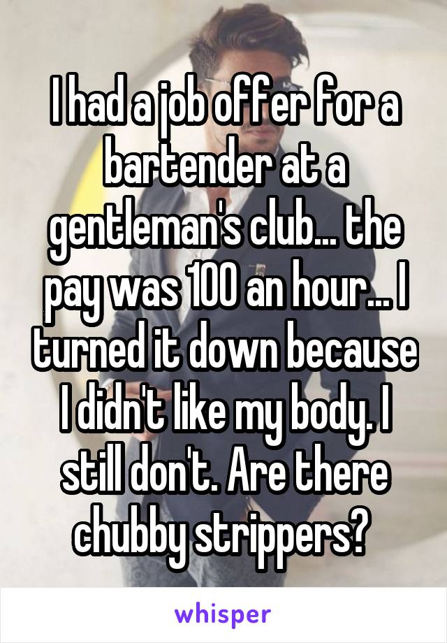 I had a job offer for a bartender at a gentleman's club... the pay was 100 an hour... I turned it down because I didn't like my body. I still don't. Are there chubby strippers? 