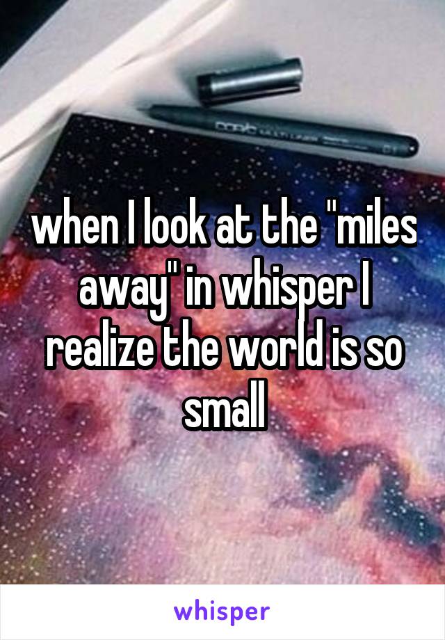 when I look at the "miles away" in whisper I realize the world is so small