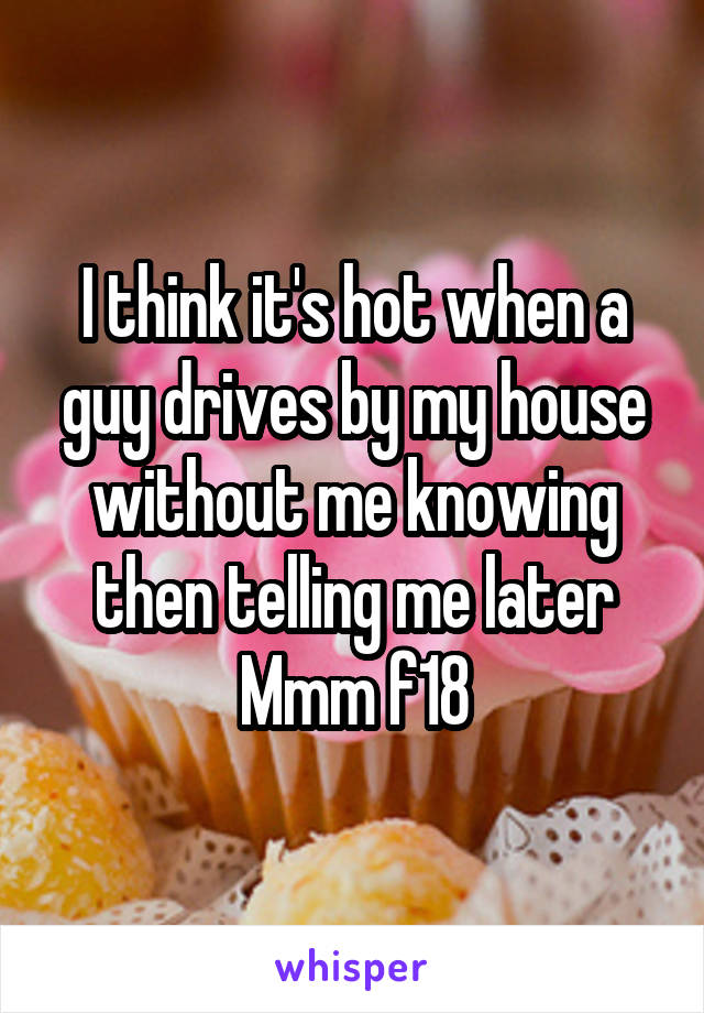 I think it's hot when a guy drives by my house without me knowing then telling me later Mmm f18