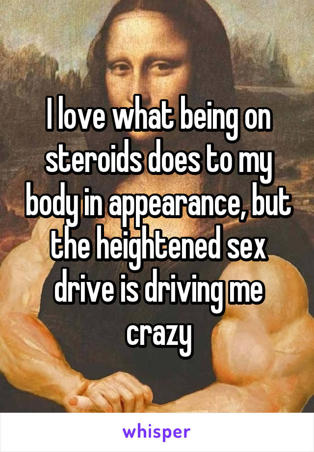 I love what being on steroids does to my body in appearance, but the heightened sex drive is driving me crazy