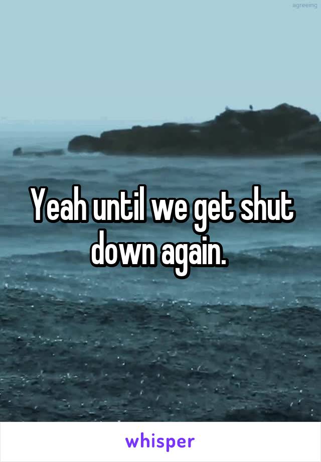 Yeah until we get shut down again. 