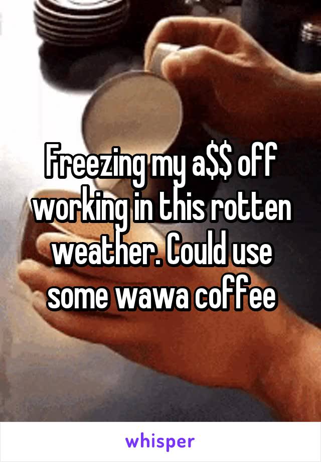 Freezing my a$$ off working in this rotten weather. Could use some wawa coffee