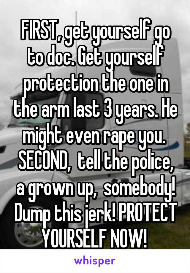 FIRST, get yourself go to doc. Get yourself protection the one in the arm last 3 years. He might even rape you.  SECOND,  tell the police, a grown up,  somebody! Dump this jerk! PROTECT YOURSELF NOW! 