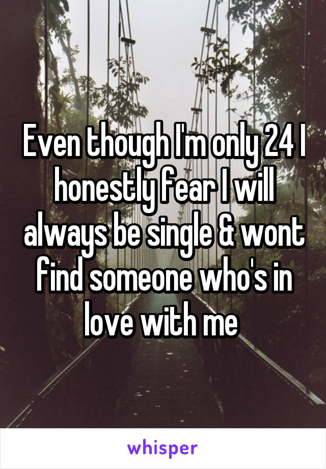 Even though I'm only 24 I honestly fear I will always be single & wont find someone who's in love with me 
