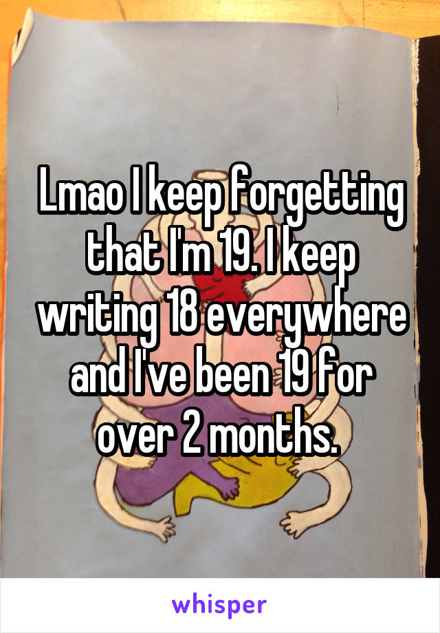 Lmao I keep forgetting that I'm 19. I keep writing 18 everywhere and I've been 19 for over 2 months. 