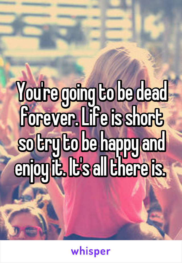 You're going to be dead forever. Life is short so try to be happy and enjoy it. It's all there is. 