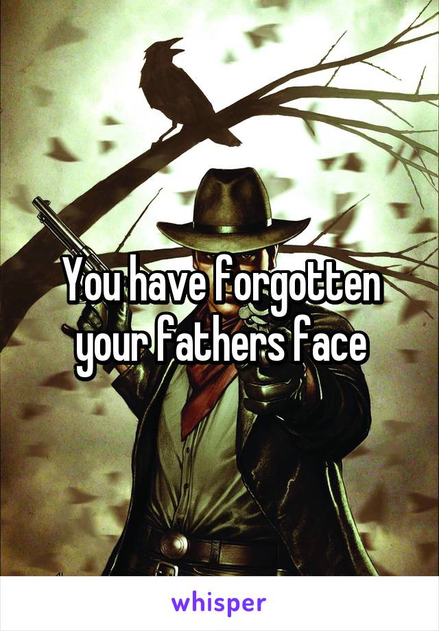 You have forgotten your fathers face