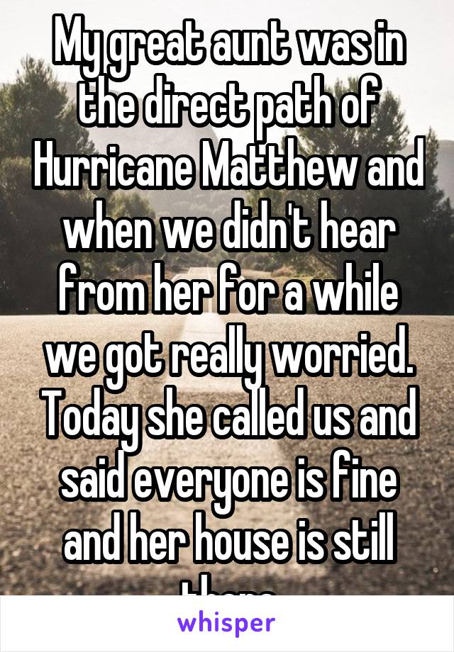 My great aunt was in the direct path of Hurricane Matthew and when we didn't hear from her for a while we got really worried. Today she called us and said everyone is fine and her house is still there