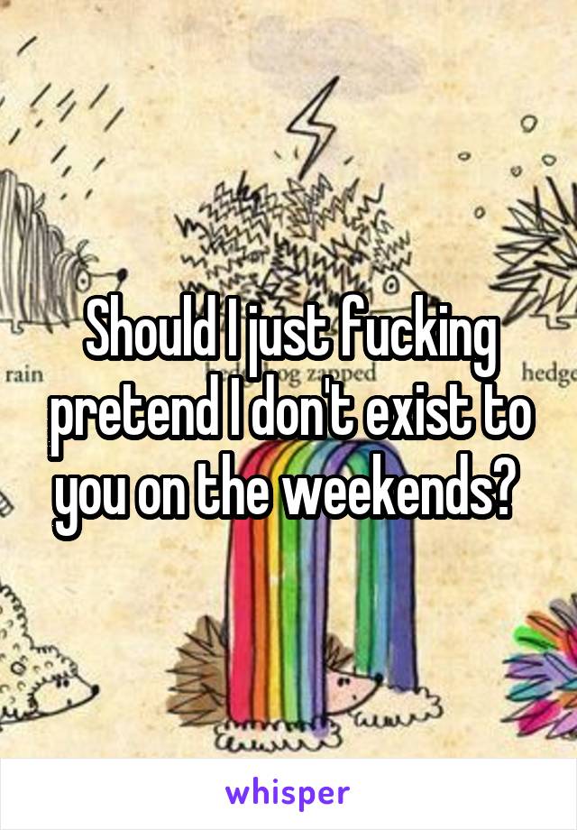 Should I just fucking pretend I don't exist to you on the weekends? 