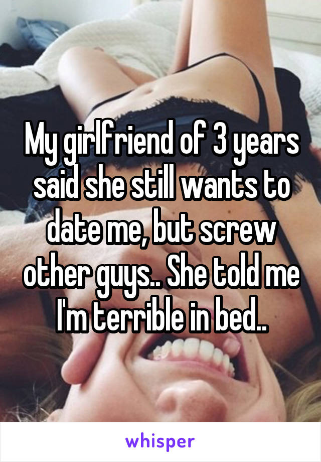 My girlfriend of 3 years said she still wants to date me, but screw other guys.. She told me I'm terrible in bed..