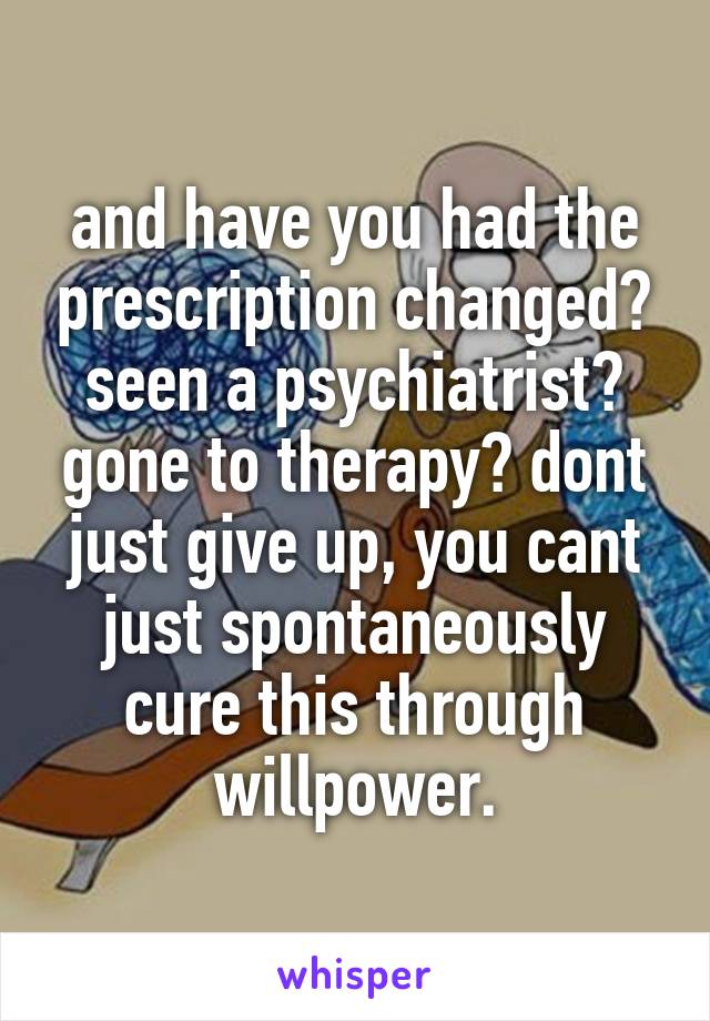 and have you had the prescription changed? seen a psychiatrist? gone to therapy? dont just give up, you cant just spontaneously cure this through willpower.