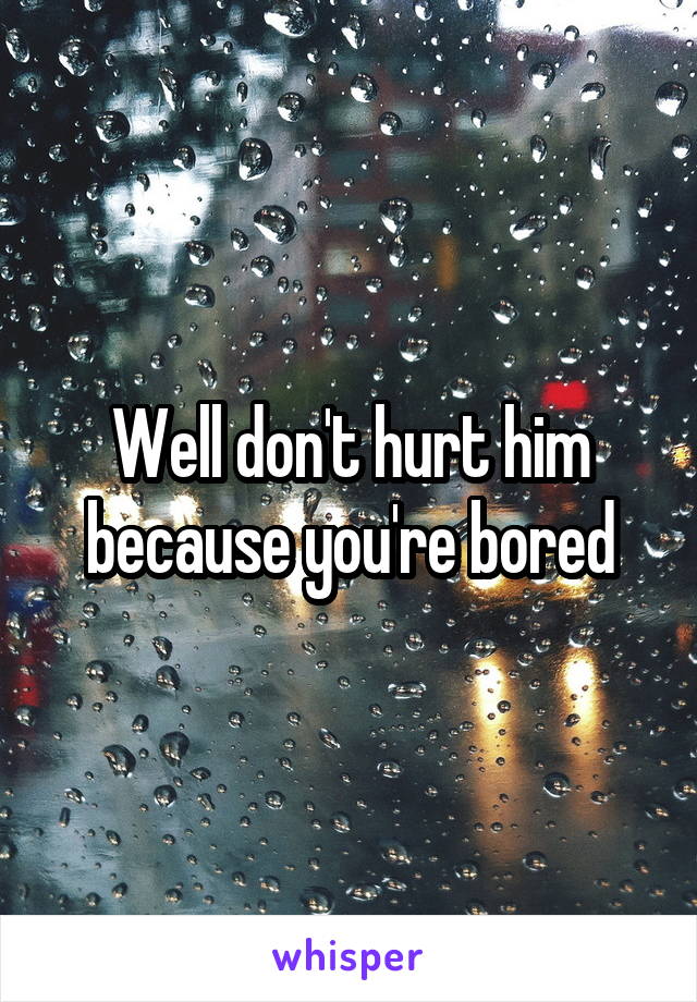 Well don't hurt him because you're bored