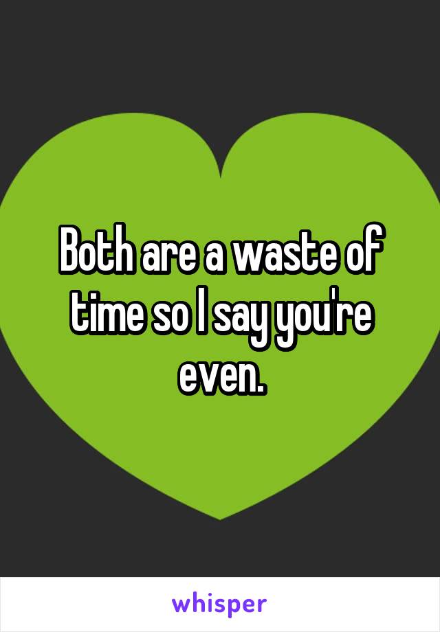 Both are a waste of time so I say you're even.