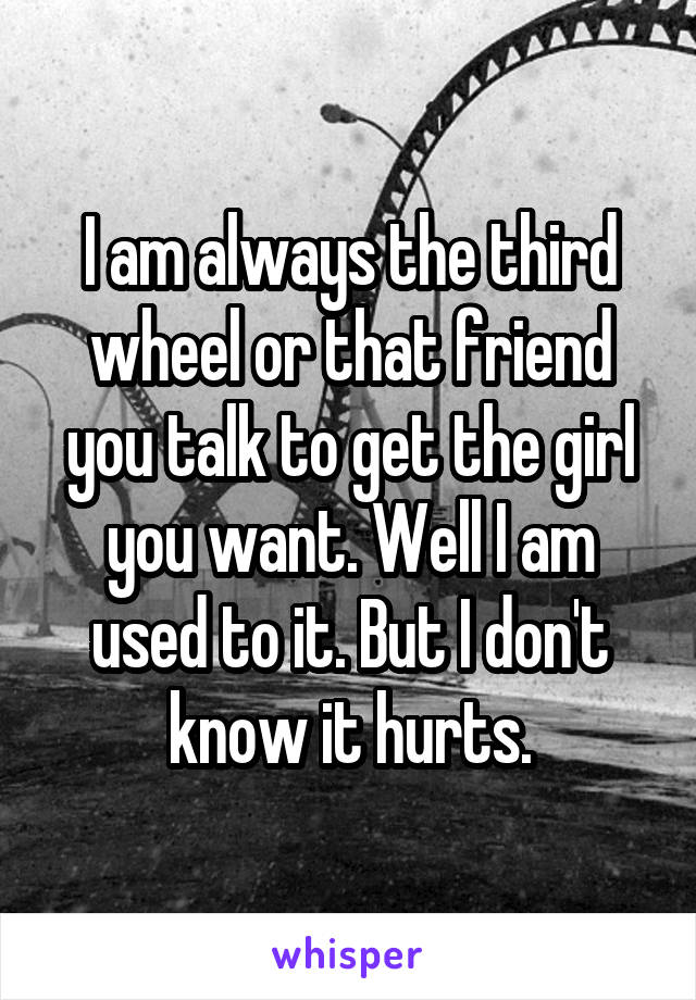 I am always the third wheel or that friend you talk to get the girl you want. Well I am used to it. But I don't know it hurts.