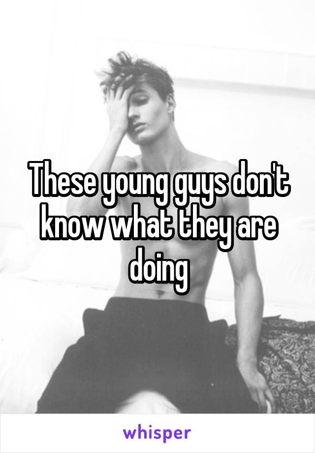 These young guys don't know what they are doing