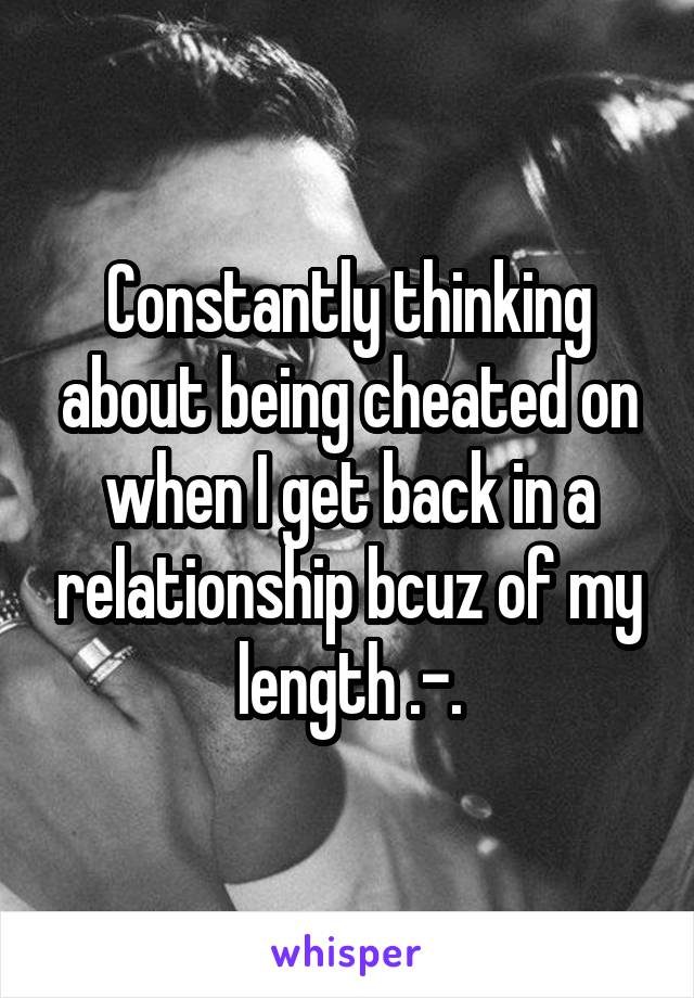 Constantly thinking about being cheated on when I get back in a relationship bcuz of my length .-.