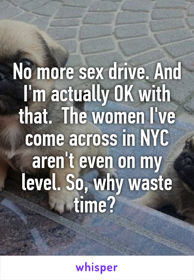 No more sex drive. And I'm actually OK with that.  The women I've come across in NYC aren't even on my level. So, why waste time? 