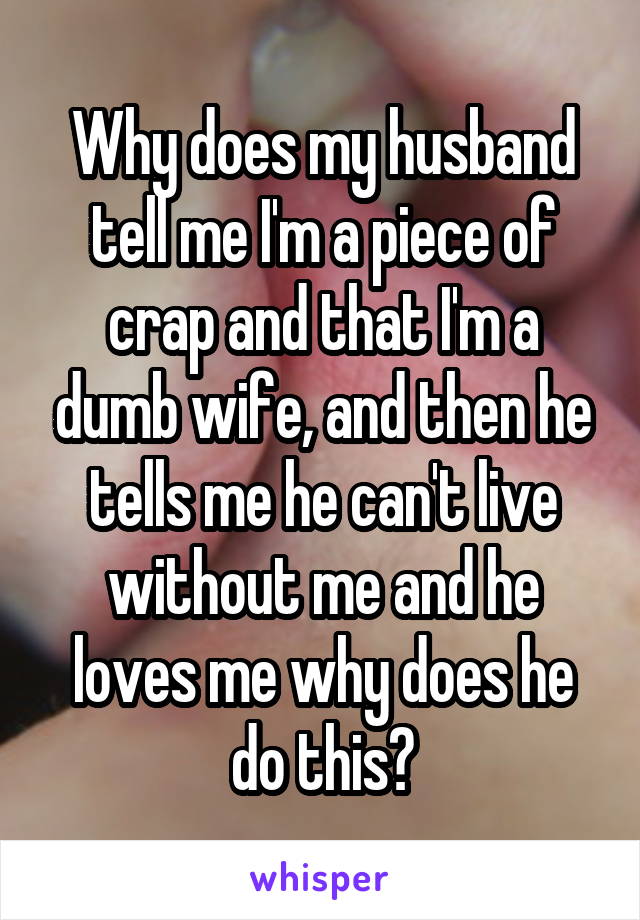 Why does my husband tell me I'm a piece of crap and that I'm a dumb wife, and then he tells me he can't live without me and he loves me why does he do this?