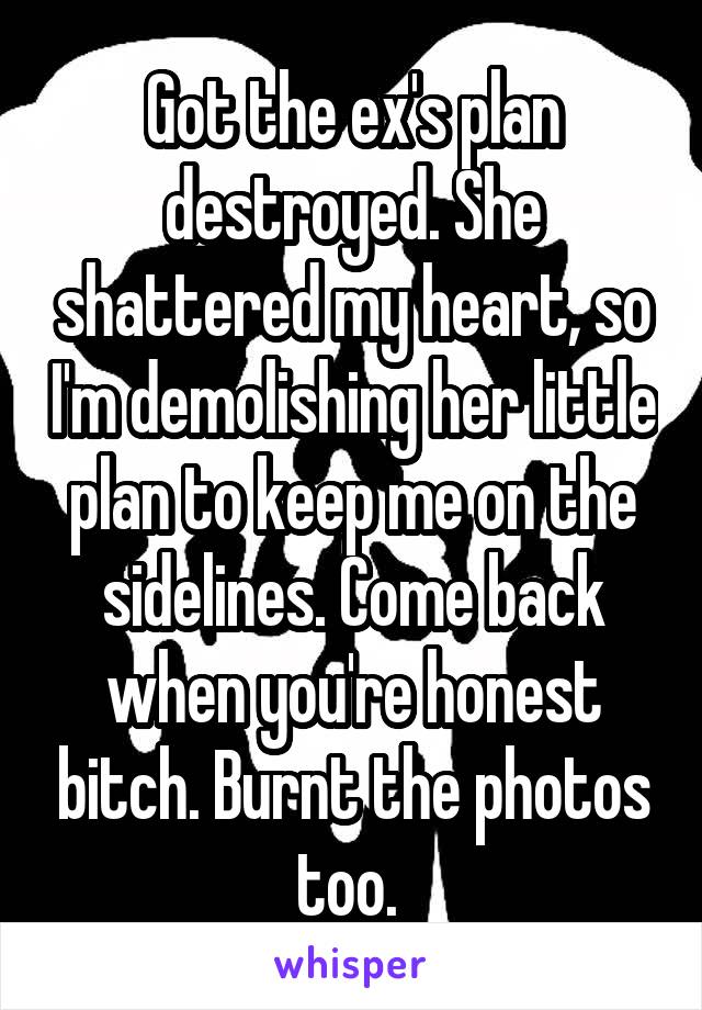 Got the ex's plan destroyed. She shattered my heart, so I'm demolishing her little plan to keep me on the sidelines. Come back when you're honest bitch. Burnt the photos too. 