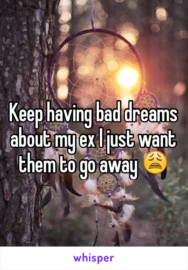 Keep having bad dreams about my ex I just want them to go away 😩 