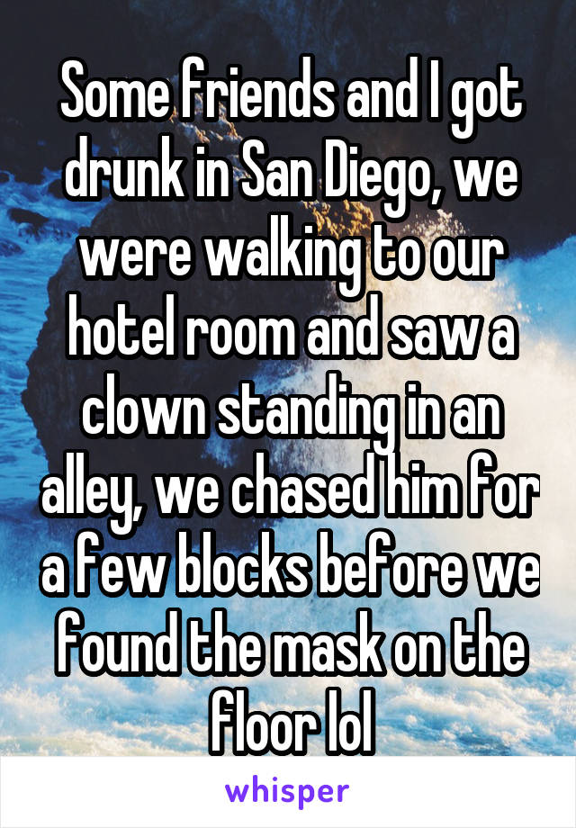 Some friends and I got drunk in San Diego, we were walking to our hotel room and saw a clown standing in an alley, we chased him for a few blocks before we found the mask on the floor lol