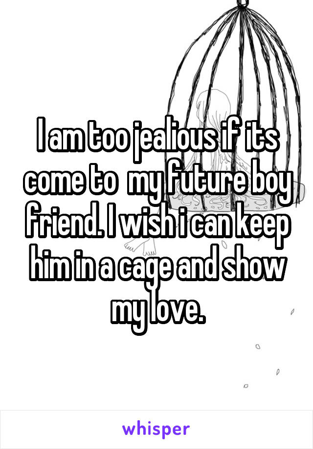 I am too jealious if its come to  my future boy friend. I wish i can keep him in a cage and show my love.