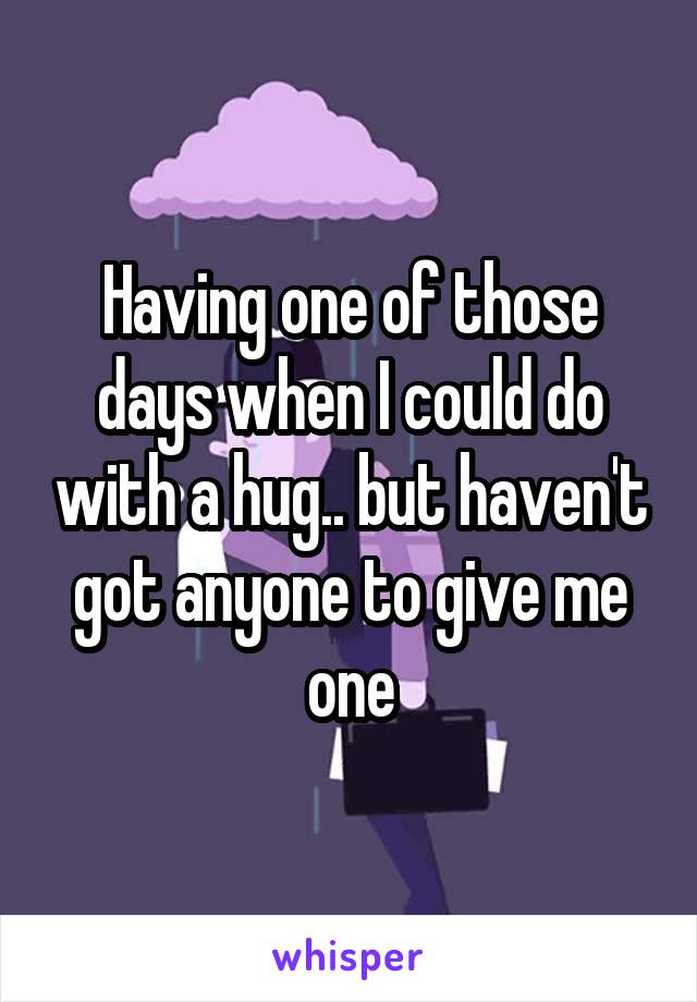 Having one of those days when I could do with a hug.. but haven't got anyone to give me one