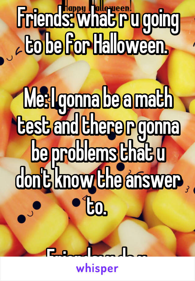 Friends: what r u going to be for Halloween. 

Me: I gonna be a math test and there r gonna be problems that u don't know the answer to. 

Friends: u do u 