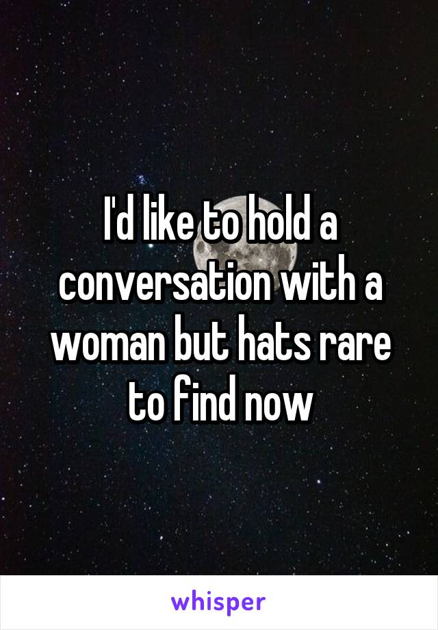 I'd like to hold a conversation with a woman but hats rare to find now