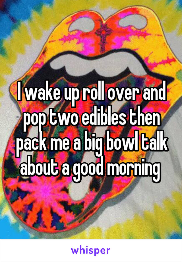 I wake up roll over and pop two edibles then pack me a big bowl talk about a good morning 