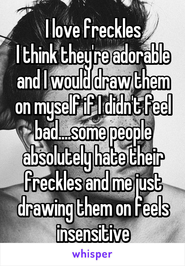 I love freckles
I think they're adorable and I would draw them on myself if I didn't feel bad....some people absolutely hate their freckles and me just drawing them on feels insensitive