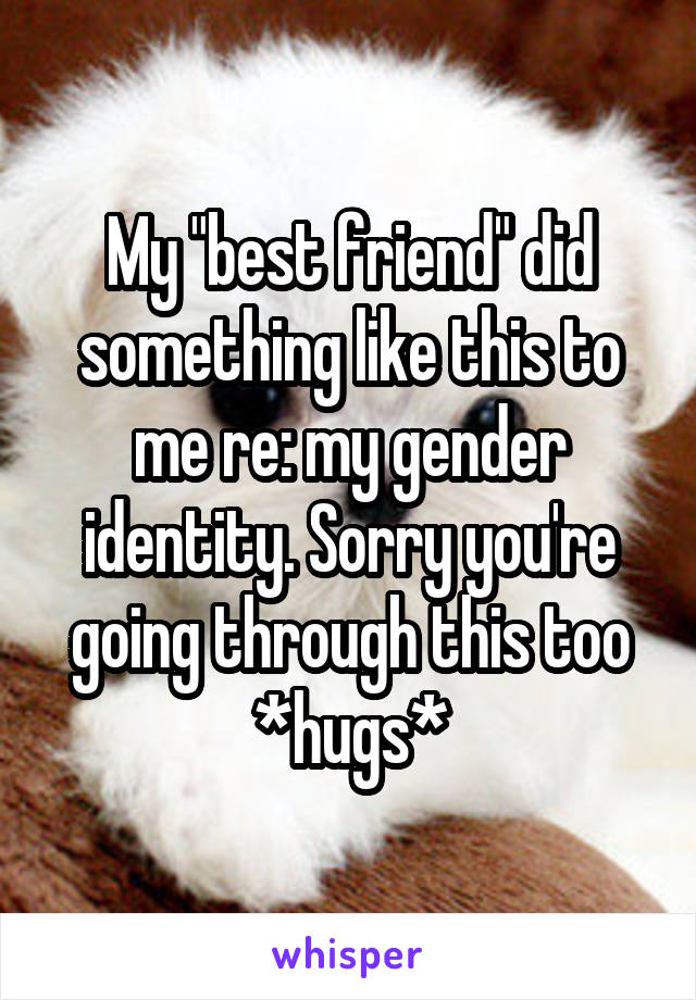 My "best friend" did something like this to me re: my gender identity. Sorry you're going through this too *hugs*