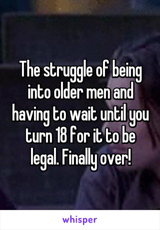 The struggle of being into older men and having to wait until you turn 18 for it to be legal. Finally over!