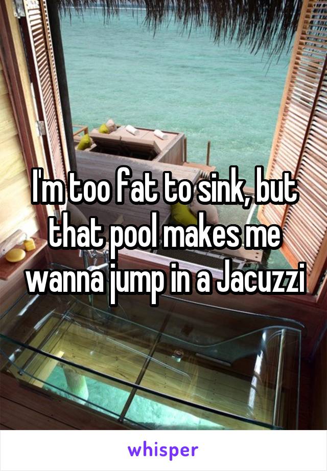 I'm too fat to sink, but that pool makes me wanna jump in a Jacuzzi