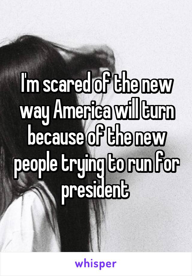 I'm scared of the new way America will turn because of the new people trying to run for president 