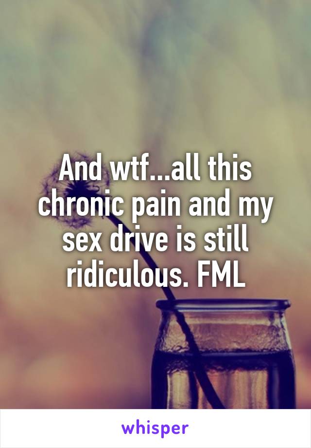 And wtf...all this chronic pain and my sex drive is still ridiculous. FML