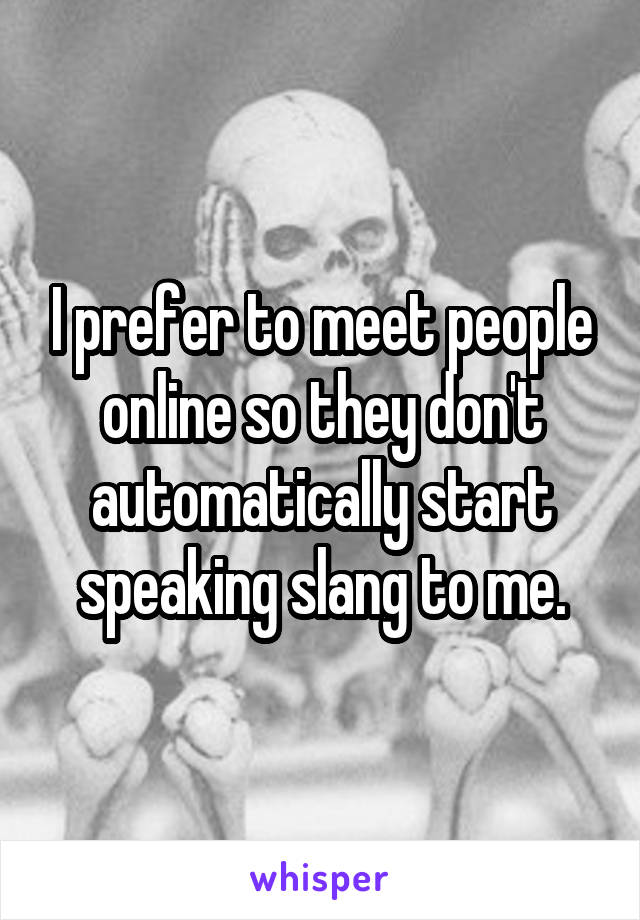 I prefer to meet people online so they don't automatically start speaking slang to me.
