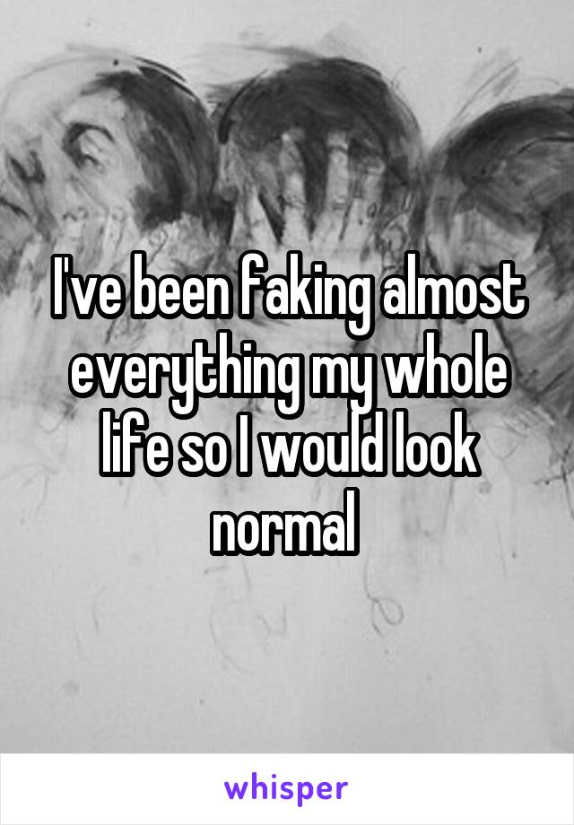 I've been faking almost everything my whole life so I would look normal 