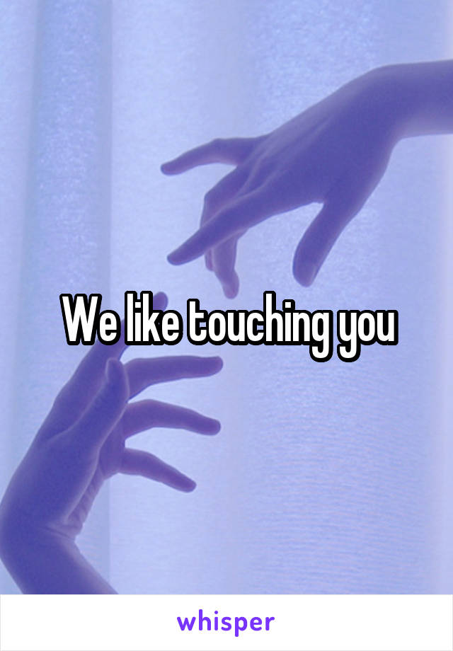 We like touching you