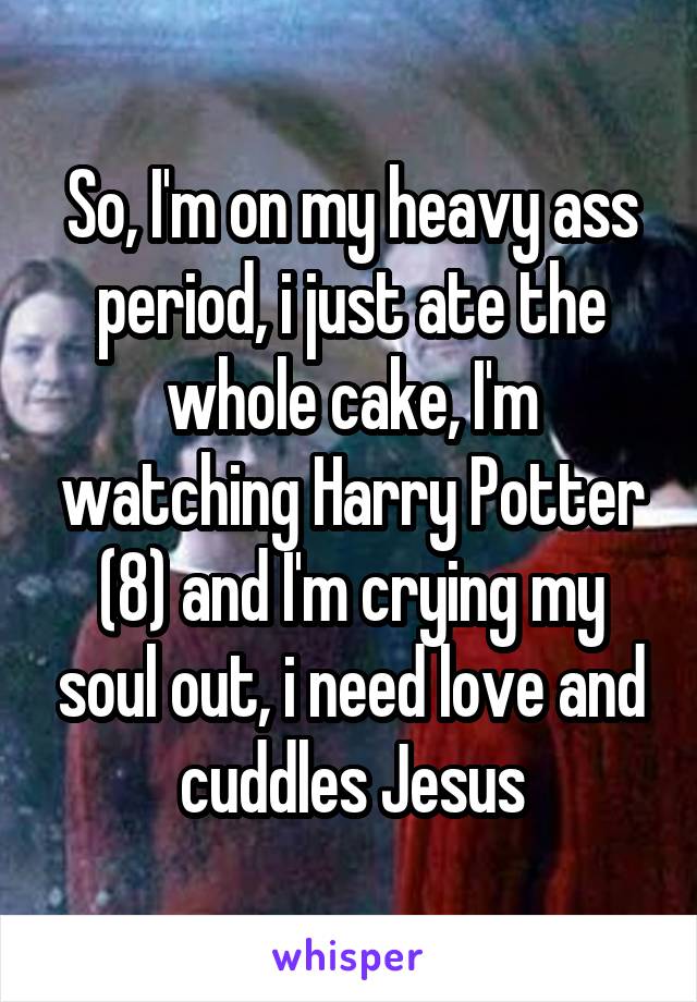So, I'm on my heavy ass period, i just ate the whole cake, I'm watching Harry Potter (8) and I'm crying my soul out, i need love and cuddles Jesus